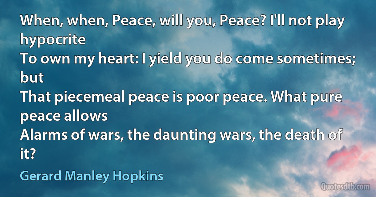 When, when, Peace, will you, Peace? I'll not play hypocrite
To own my heart: I yield you do come sometimes; but
That piecemeal peace is poor peace. What pure peace allows
Alarms of wars, the daunting wars, the death of it? (Gerard Manley Hopkins)