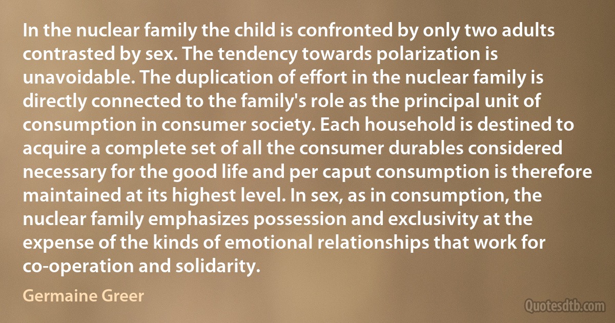 In the nuclear family the child is confronted by only two adults contrasted by sex. The tendency towards polarization is unavoidable. The duplication of effort in the nuclear family is directly connected to the family's role as the principal unit of consumption in consumer society. Each household is destined to acquire a complete set of all the consumer durables considered necessary for the good life and per caput consumption is therefore maintained at its highest level. In sex, as in consumption, the nuclear family emphasizes possession and exclusivity at the expense of the kinds of emotional relationships that work for co-operation and solidarity. (Germaine Greer)