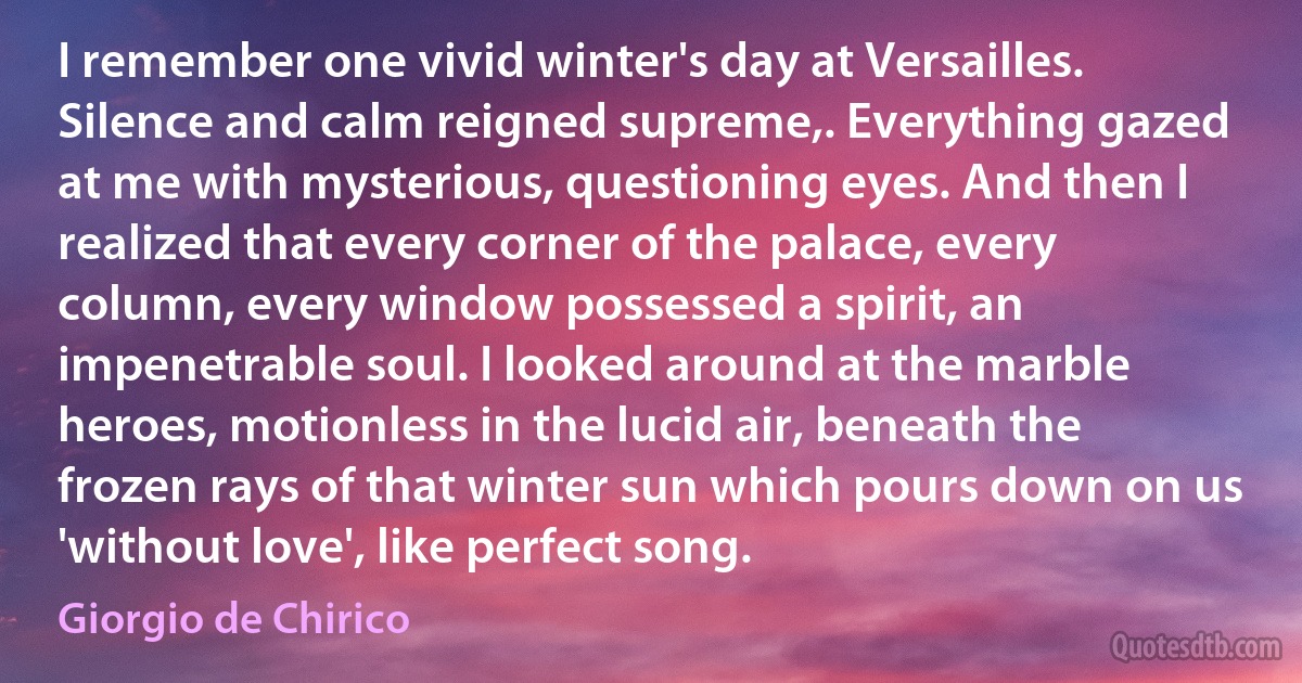 I remember one vivid winter's day at Versailles. Silence and calm reigned supreme,. Everything gazed at me with mysterious, questioning eyes. And then I realized that every corner of the palace, every column, every window possessed a spirit, an impenetrable soul. I looked around at the marble heroes, motionless in the lucid air, beneath the frozen rays of that winter sun which pours down on us 'without love', like perfect song. (Giorgio de Chirico)