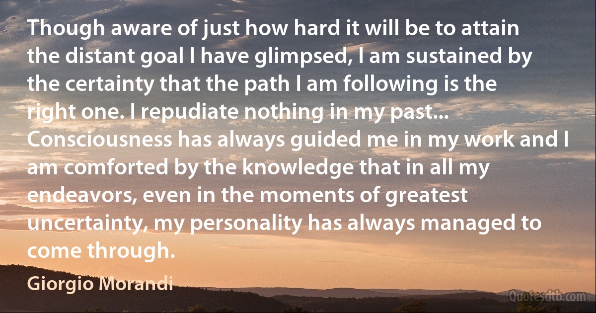 Though aware of just how hard it will be to attain the distant goal I have glimpsed, I am sustained by the certainty that the path I am following is the right one. I repudiate nothing in my past... Consciousness has always guided me in my work and I am comforted by the knowledge that in all my endeavors, even in the moments of greatest uncertainty, my personality has always managed to come through. (Giorgio Morandi)