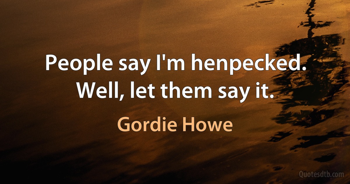 People say I'm henpecked. Well, let them say it. (Gordie Howe)