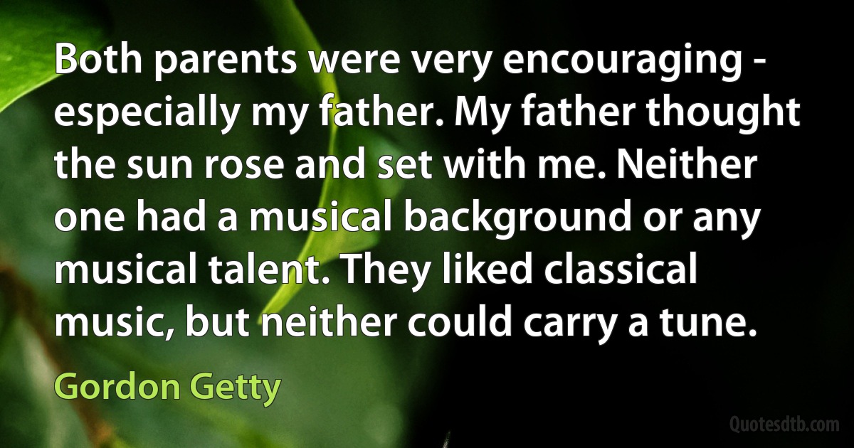 Both parents were very encouraging - especially my father. My father thought the sun rose and set with me. Neither one had a musical background or any musical talent. They liked classical music, but neither could carry a tune. (Gordon Getty)