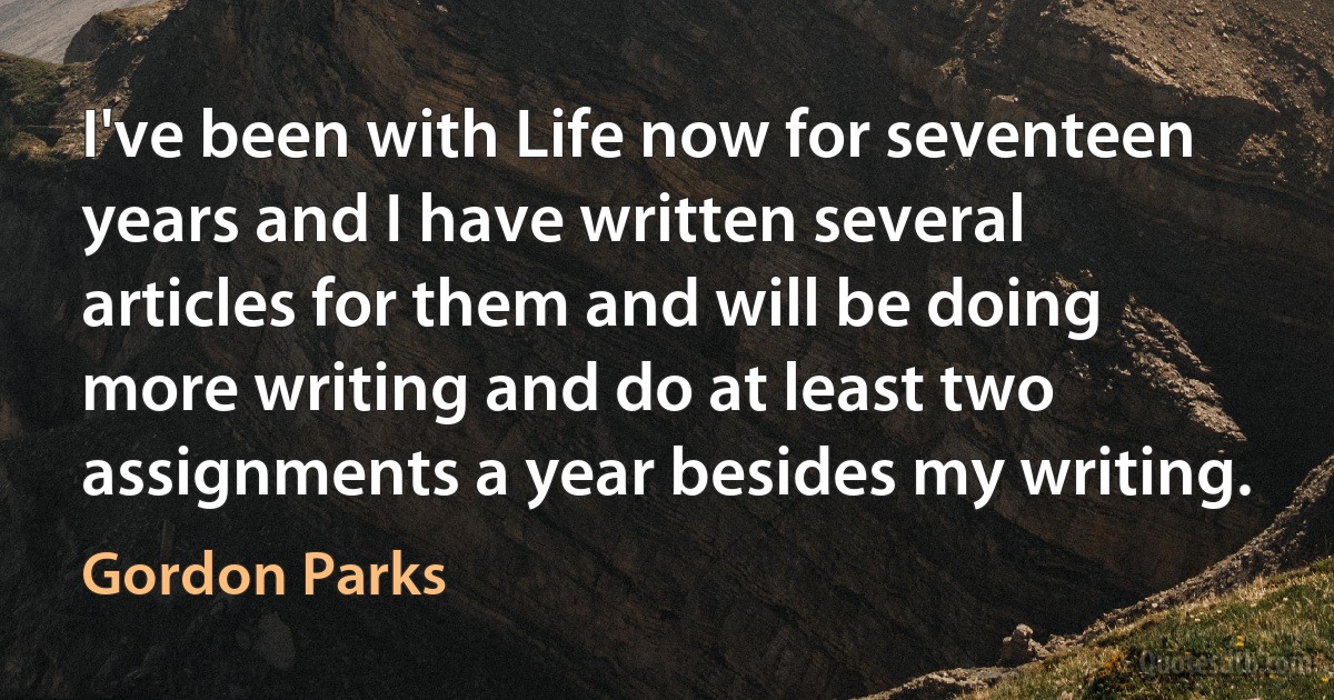 I've been with Life now for seventeen years and I have written several articles for them and will be doing more writing and do at least two assignments a year besides my writing. (Gordon Parks)