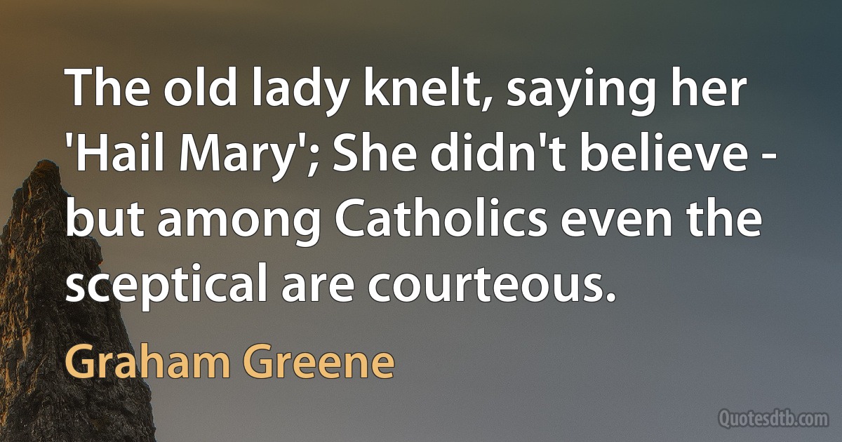 The old lady knelt, saying her 'Hail Mary'; She didn't believe - but among Catholics even the sceptical are courteous. (Graham Greene)