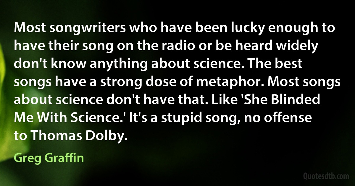 Most songwriters who have been lucky enough to have their song on the radio or be heard widely don't know anything about science. The best songs have a strong dose of metaphor. Most songs about science don't have that. Like 'She Blinded Me With Science.' It's a stupid song, no offense to Thomas Dolby. (Greg Graffin)