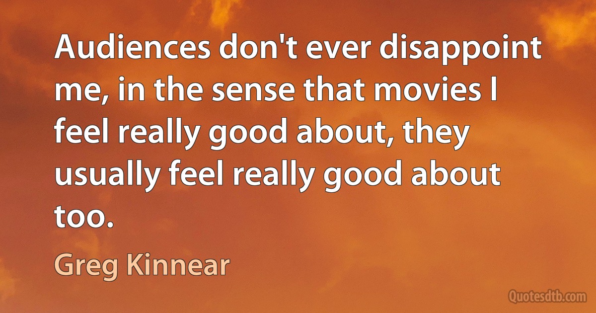 Audiences don't ever disappoint me, in the sense that movies I feel really good about, they usually feel really good about too. (Greg Kinnear)