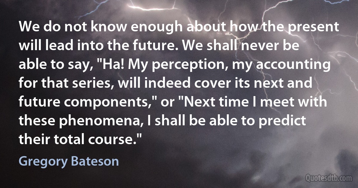 We do not know enough about how the present will lead into the future. We shall never be able to say, "Ha! My perception, my accounting for that series, will indeed cover its next and future components," or "Next time I meet with these phenomena, I shall be able to predict their total course." (Gregory Bateson)