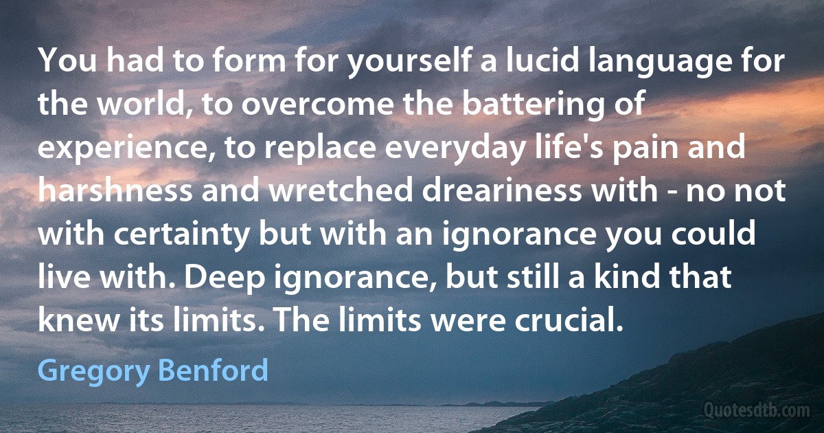 You had to form for yourself a lucid language for the world, to overcome the battering of experience, to replace everyday life's pain and harshness and wretched dreariness with - no not with certainty but with an ignorance you could live with. Deep ignorance, but still a kind that knew its limits. The limits were crucial. (Gregory Benford)