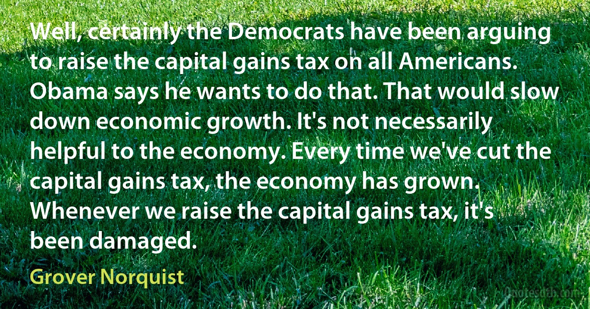 Well, certainly the Democrats have been arguing to raise the capital gains tax on all Americans. Obama says he wants to do that. That would slow down economic growth. It's not necessarily helpful to the economy. Every time we've cut the capital gains tax, the economy has grown. Whenever we raise the capital gains tax, it's been damaged. (Grover Norquist)