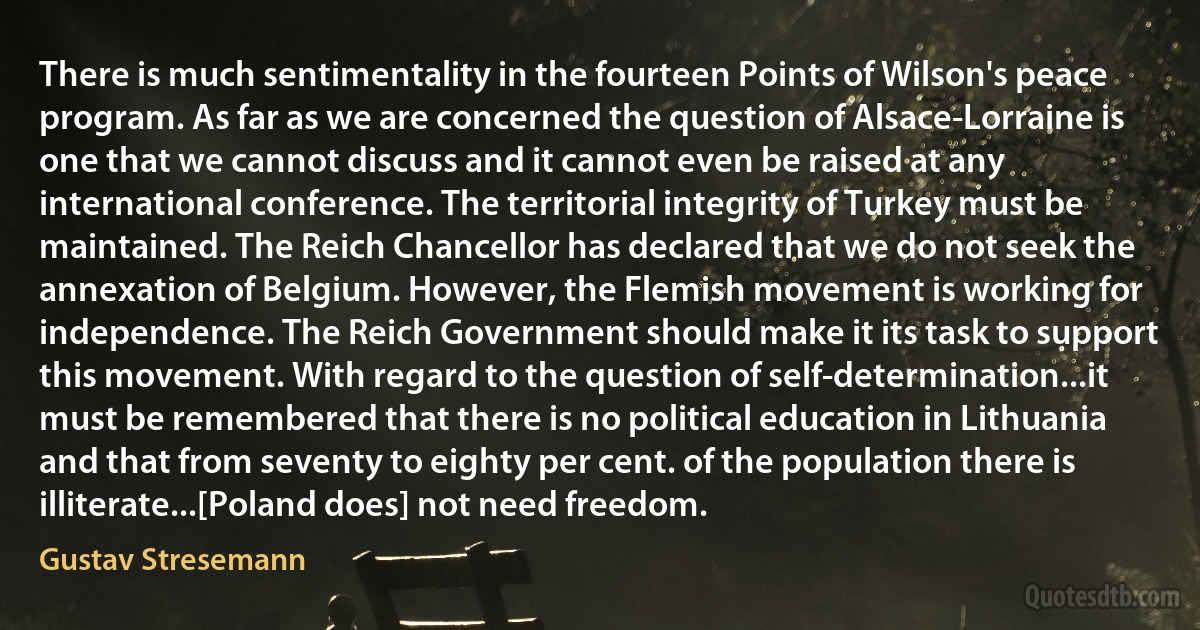 There is much sentimentality in the fourteen Points of Wilson's peace program. As far as we are concerned the question of Alsace-Lorraine is one that we cannot discuss and it cannot even be raised at any international conference. The territorial integrity of Turkey must be maintained. The Reich Chancellor has declared that we do not seek the annexation of Belgium. However, the Flemish movement is working for independence. The Reich Government should make it its task to support this movement. With regard to the question of self-determination...it must be remembered that there is no political education in Lithuania and that from seventy to eighty per cent. of the population there is illiterate...[Poland does] not need freedom. (Gustav Stresemann)