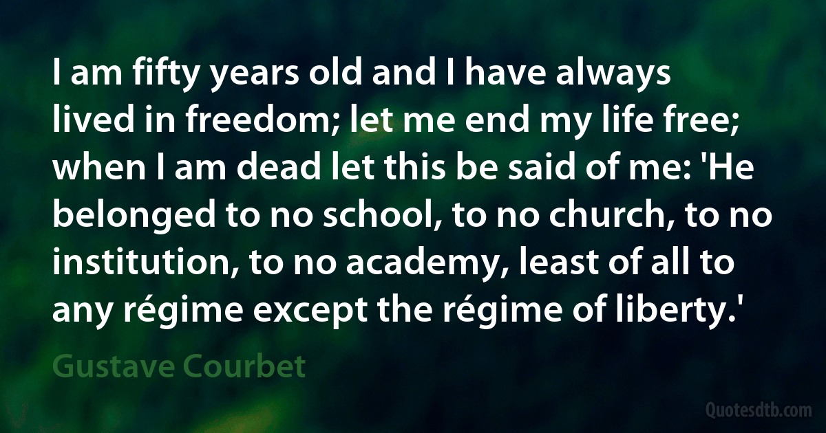 I am fifty years old and I have always lived in freedom; let me end my life free; when I am dead let this be said of me: 'He belonged to no school, to no church, to no institution, to no academy, least of all to any régime except the régime of liberty.' (Gustave Courbet)