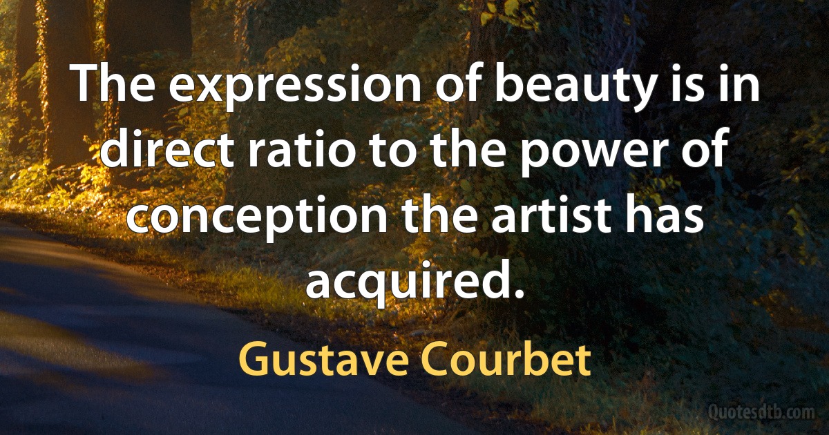 The expression of beauty is in direct ratio to the power of conception the artist has acquired. (Gustave Courbet)