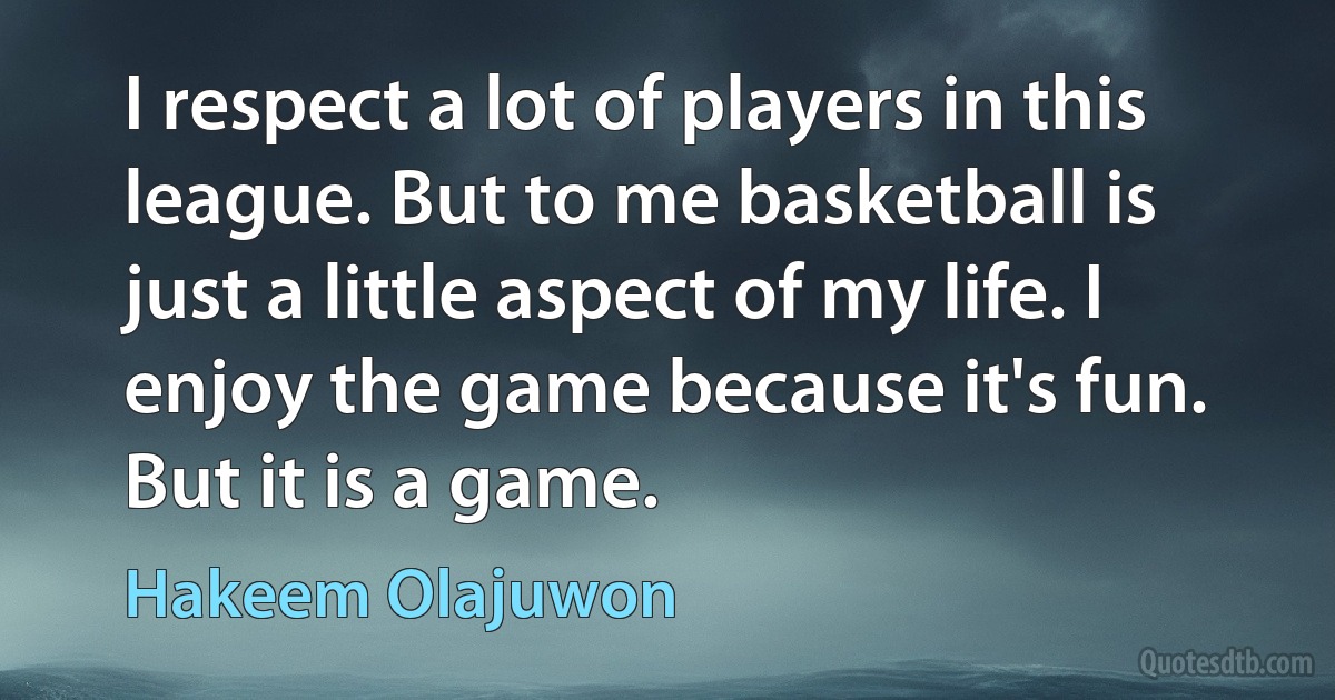 I respect a lot of players in this league. But to me basketball is just a little aspect of my life. I enjoy the game because it's fun. But it is a game. (Hakeem Olajuwon)