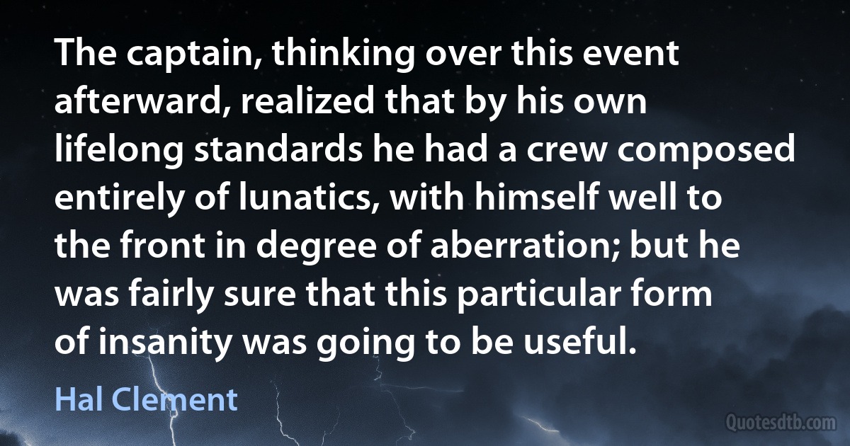 The captain, thinking over this event afterward, realized that by his own lifelong standards he had a crew composed entirely of lunatics, with himself well to the front in degree of aberration; but he was fairly sure that this particular form of insanity was going to be useful. (Hal Clement)