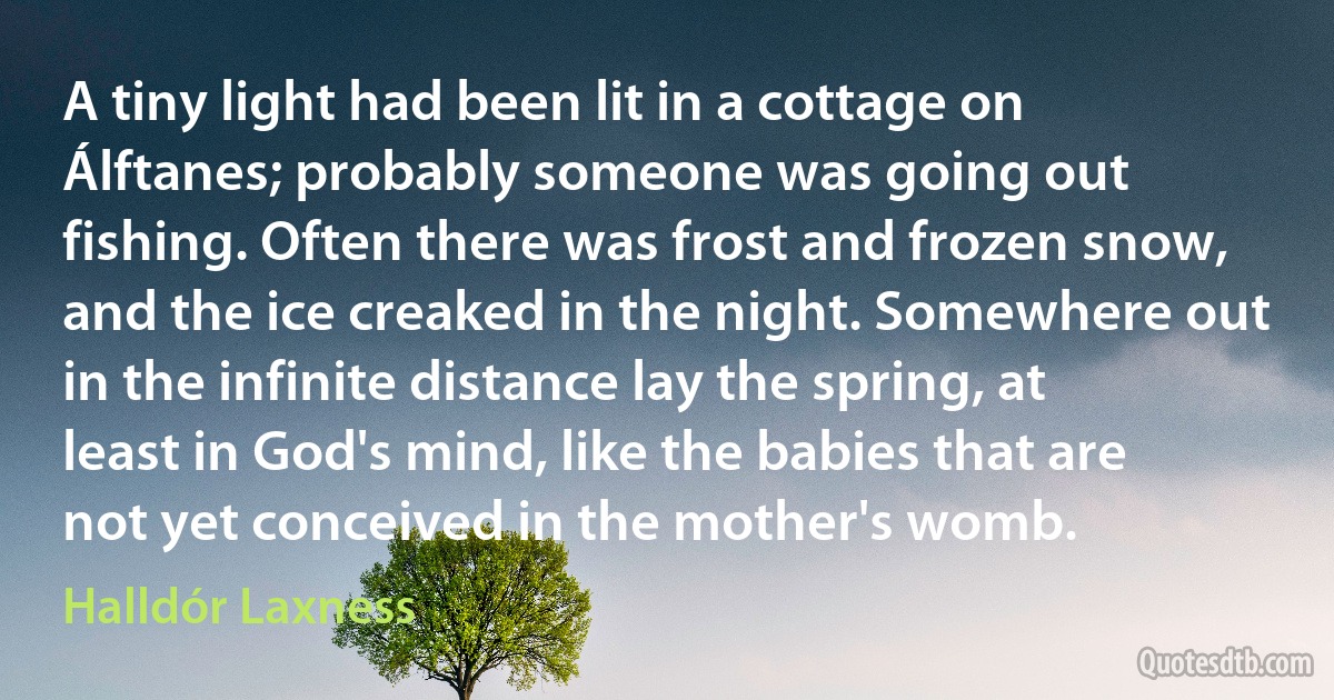 A tiny light had been lit in a cottage on Álftanes; probably someone was going out fishing. Often there was frost and frozen snow, and the ice creaked in the night. Somewhere out in the infinite distance lay the spring, at least in God's mind, like the babies that are not yet conceived in the mother's womb. (Halldór Laxness)