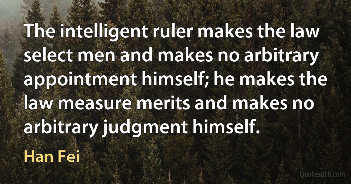 The intelligent ruler makes the law select men and makes no arbitrary appointment himself; he makes the law measure merits and makes no arbitrary judgment himself. (Han Fei)