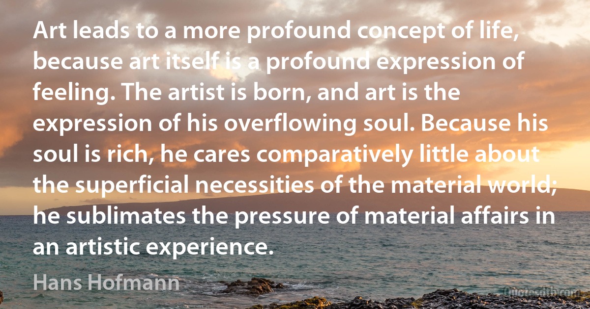 Art leads to a more profound concept of life, because art itself is a profound expression of feeling. The artist is born, and art is the expression of his overflowing soul. Because his soul is rich, he cares comparatively little about the superficial necessities of the material world; he sublimates the pressure of material affairs in an artistic experience. (Hans Hofmann)