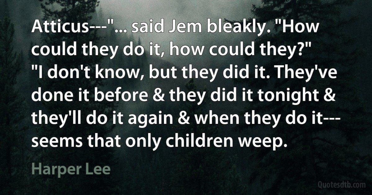 Atticus---"... said Jem bleakly. "How could they do it, how could they?"
"I don't know, but they did it. They've done it before & they did it tonight & they'll do it again & when they do it--- seems that only children weep. (Harper Lee)