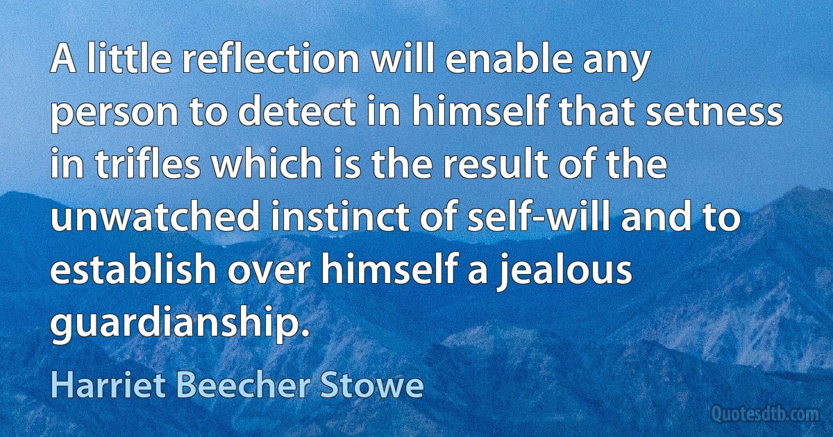 A little reflection will enable any person to detect in himself that setness in trifles which is the result of the unwatched instinct of self-will and to establish over himself a jealous guardianship. (Harriet Beecher Stowe)