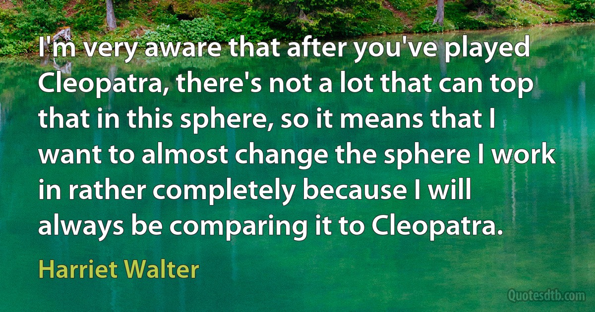 I'm very aware that after you've played Cleopatra, there's not a lot that can top that in this sphere, so it means that I want to almost change the sphere I work in rather completely because I will always be comparing it to Cleopatra. (Harriet Walter)