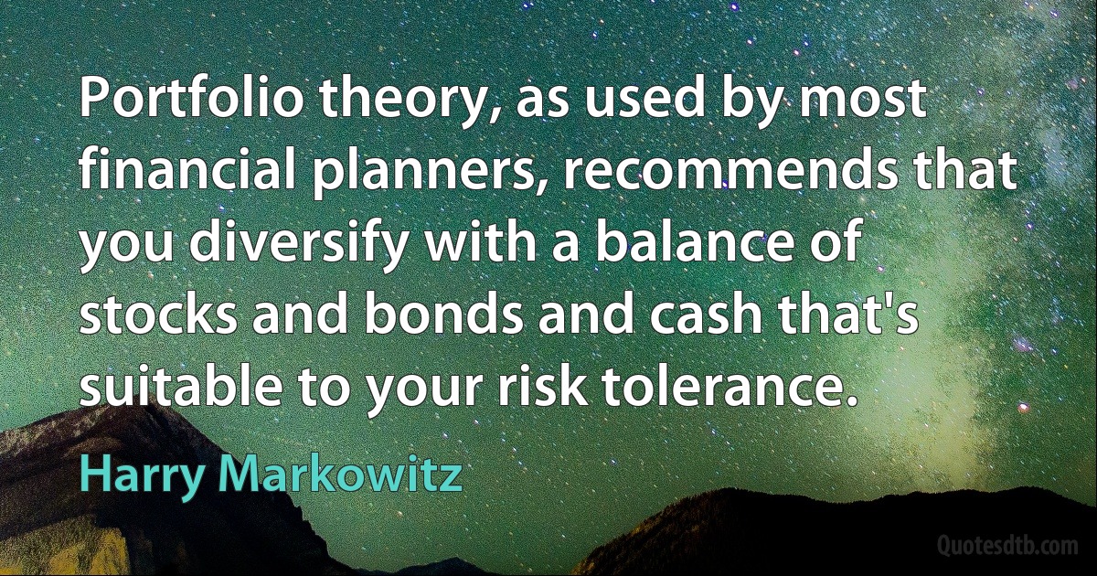 Portfolio theory, as used by most financial planners, recommends that you diversify with a balance of stocks and bonds and cash that's suitable to your risk tolerance. (Harry Markowitz)