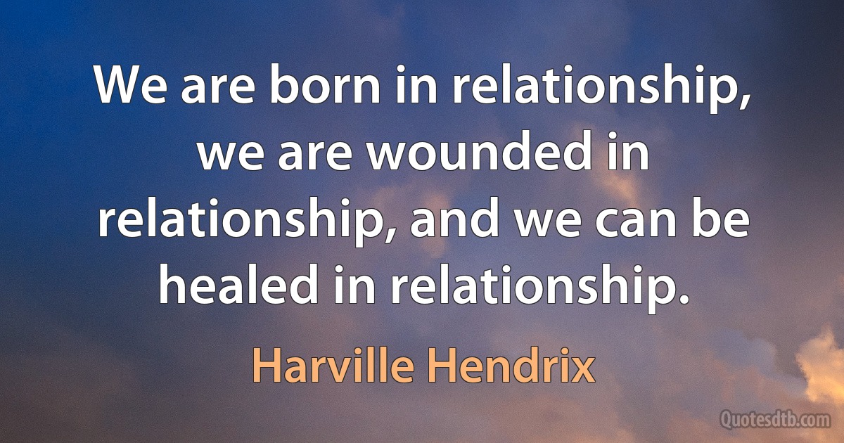 We are born in relationship, we are wounded in relationship, and we can be healed in relationship. (Harville Hendrix)