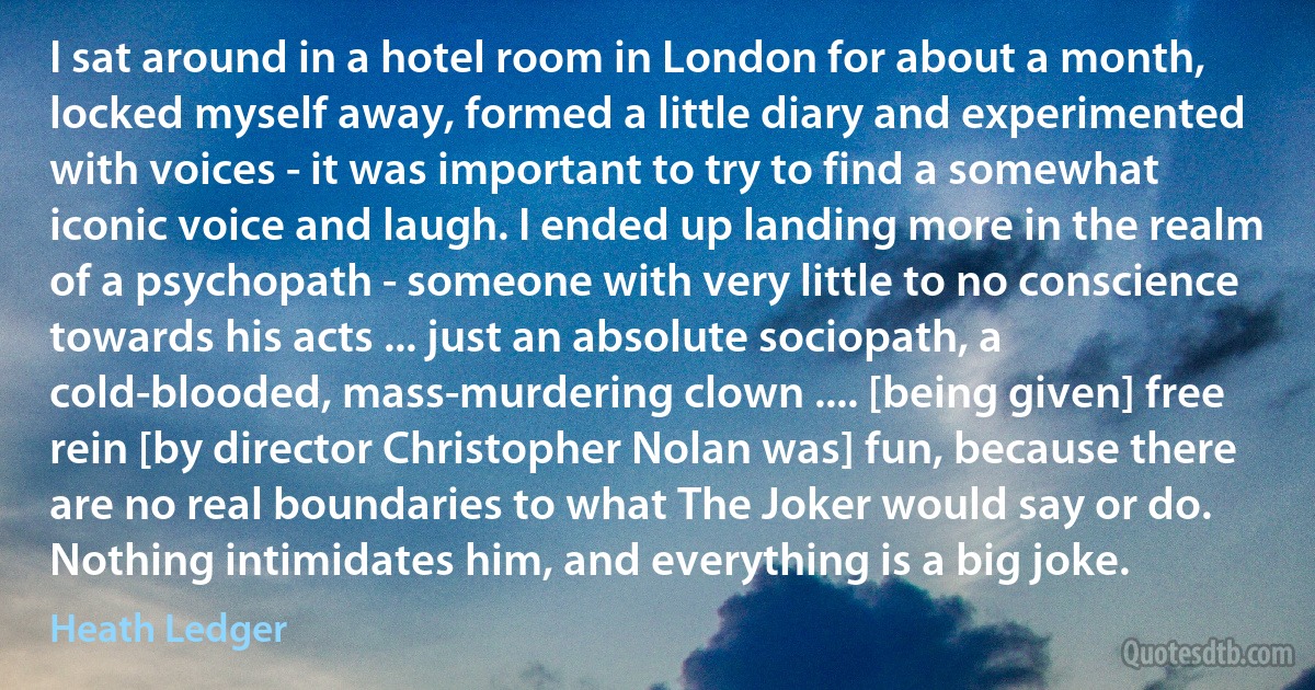 I sat around in a hotel room in London for about a month, locked myself away, formed a little diary and experimented with voices - it was important to try to find a somewhat iconic voice and laugh. I ended up landing more in the realm of a psychopath - someone with very little to no conscience towards his acts ... just an absolute sociopath, a cold-blooded, mass-murdering clown .... [being given] free rein [by director Christopher Nolan was] fun, because there are no real boundaries to what The Joker would say or do. Nothing intimidates him, and everything is a big joke. (Heath Ledger)