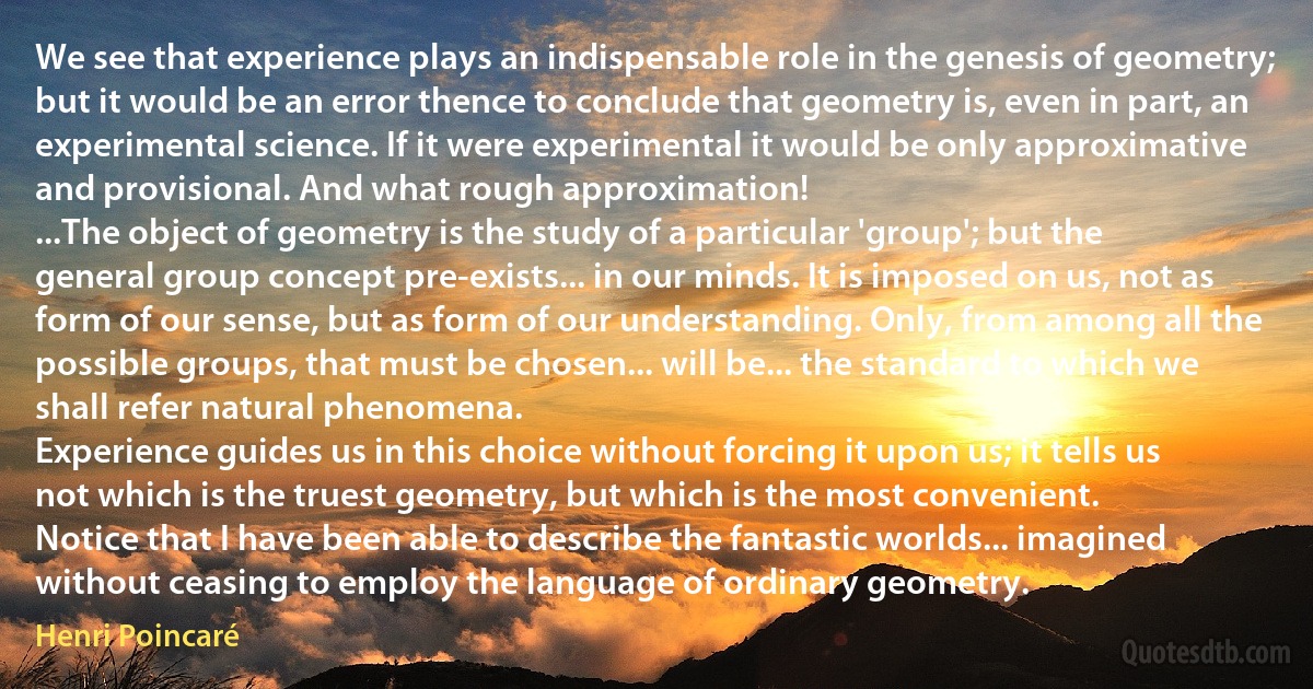 We see that experience plays an indispensable role in the genesis of geometry; but it would be an error thence to conclude that geometry is, even in part, an experimental science. If it were experimental it would be only approximative and provisional. And what rough approximation!
...The object of geometry is the study of a particular 'group'; but the general group concept pre-exists... in our minds. It is imposed on us, not as form of our sense, but as form of our understanding. Only, from among all the possible groups, that must be chosen... will be... the standard to which we shall refer natural phenomena.
Experience guides us in this choice without forcing it upon us; it tells us not which is the truest geometry, but which is the most convenient.
Notice that I have been able to describe the fantastic worlds... imagined without ceasing to employ the language of ordinary geometry. (Henri Poincaré)