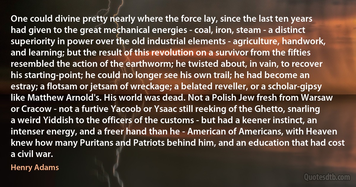 One could divine pretty nearly where the force lay, since the last ten years had given to the great mechanical energies - coal, iron, steam - a distinct superiority in power over the old industrial elements - agriculture, handwork, and learning; but the result of this revolution on a survivor from the fifties resembled the action of the earthworm; he twisted about, in vain, to recover his starting-point; he could no longer see his own trail; he had become an estray; a flotsam or jetsam of wreckage; a belated reveller, or a scholar-gipsy like Matthew Arnold's. His world was dead. Not a Polish Jew fresh from Warsaw or Cracow - not a furtive Yacoob or Ysaac still reeking of the Ghetto, snarling a weird Yiddish to the officers of the customs - but had a keener instinct, an intenser energy, and a freer hand than he - American of Americans, with Heaven knew how many Puritans and Patriots behind him, and an education that had cost a civil war. (Henry Adams)