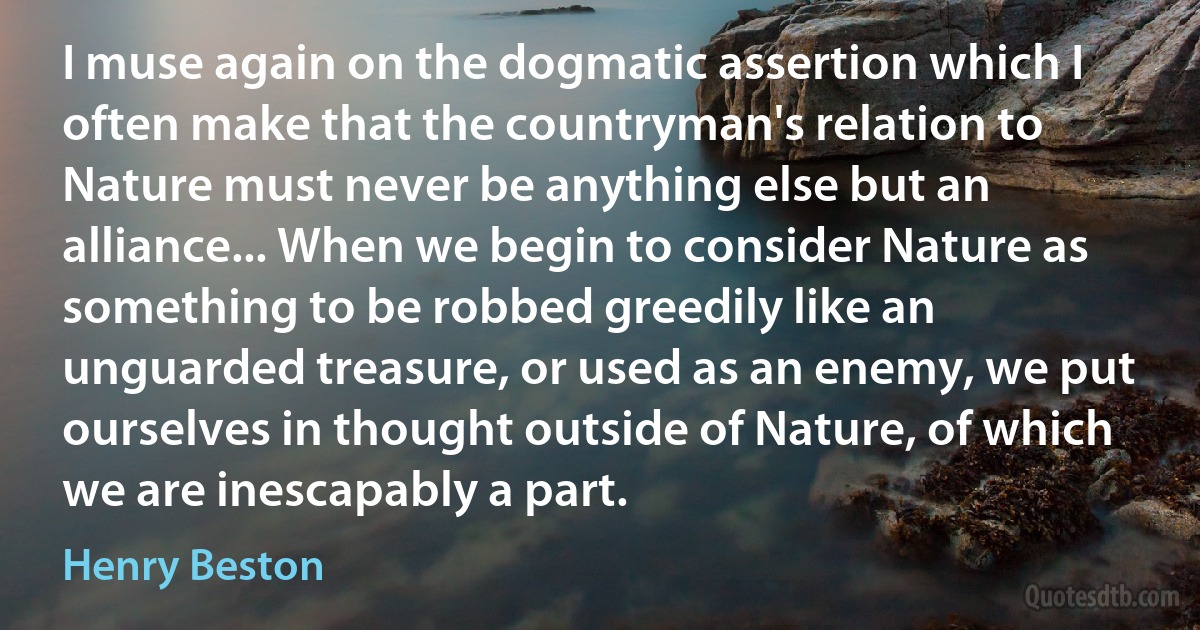 I muse again on the dogmatic assertion which I often make that the countryman's relation to Nature must never be anything else but an alliance... When we begin to consider Nature as something to be robbed greedily like an unguarded treasure, or used as an enemy, we put ourselves in thought outside of Nature, of which we are inescapably a part. (Henry Beston)