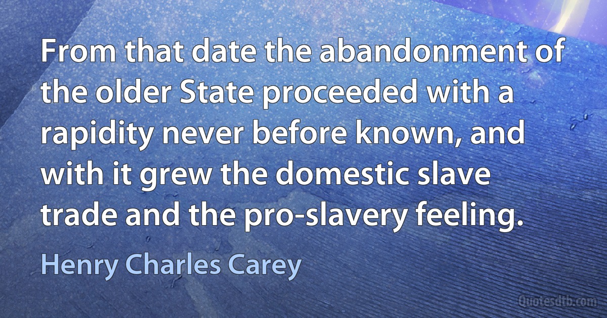 From that date the abandonment of the older State proceeded with a rapidity never before known, and with it grew the domestic slave trade and the pro-slavery feeling. (Henry Charles Carey)