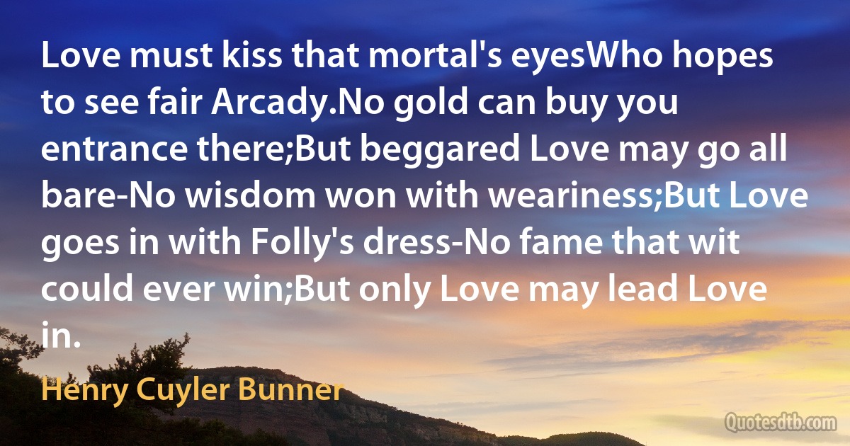 Love must kiss that mortal's eyesWho hopes to see fair Arcady.No gold can buy you entrance there;But beggared Love may go all bare-No wisdom won with weariness;But Love goes in with Folly's dress-No fame that wit could ever win;But only Love may lead Love in. (Henry Cuyler Bunner)