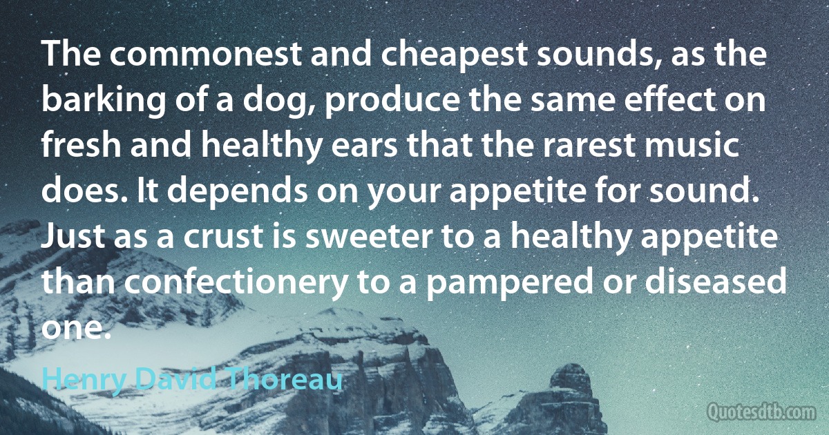 The commonest and cheapest sounds, as the barking of a dog, produce the same effect on fresh and healthy ears that the rarest music does. It depends on your appetite for sound. Just as a crust is sweeter to a healthy appetite than confectionery to a pampered or diseased one. (Henry David Thoreau)