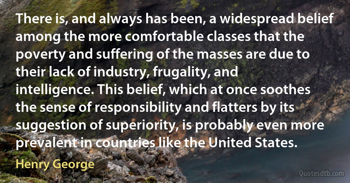 There is, and always has been, a widespread belief among the more comfortable classes that the poverty and suffering of the masses are due to their lack of industry, frugality, and intelligence. This belief, which at once soothes the sense of responsibility and flatters by its suggestion of superiority, is probably even more prevalent in countries like the United States. (Henry George)