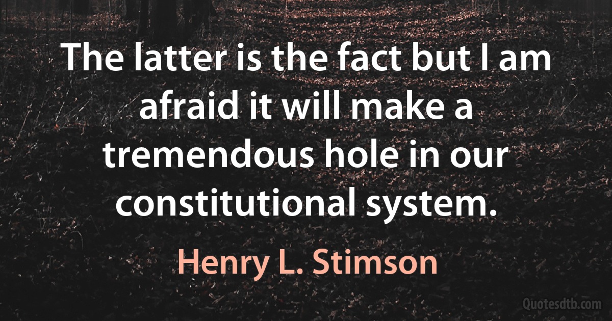 The latter is the fact but I am afraid it will make a tremendous hole in our constitutional system. (Henry L. Stimson)