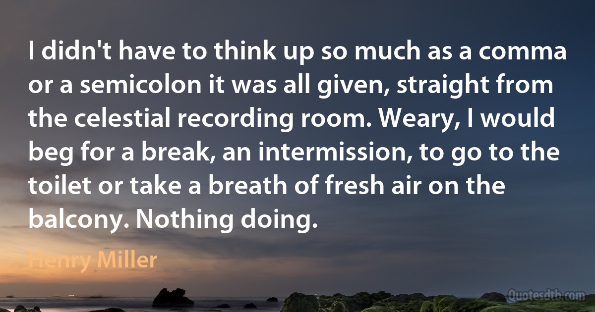 I didn't have to think up so much as a comma or a semicolon it was all given, straight from the celestial recording room. Weary, I would beg for a break, an intermission, to go to the toilet or take a breath of fresh air on the balcony. Nothing doing. (Henry Miller)