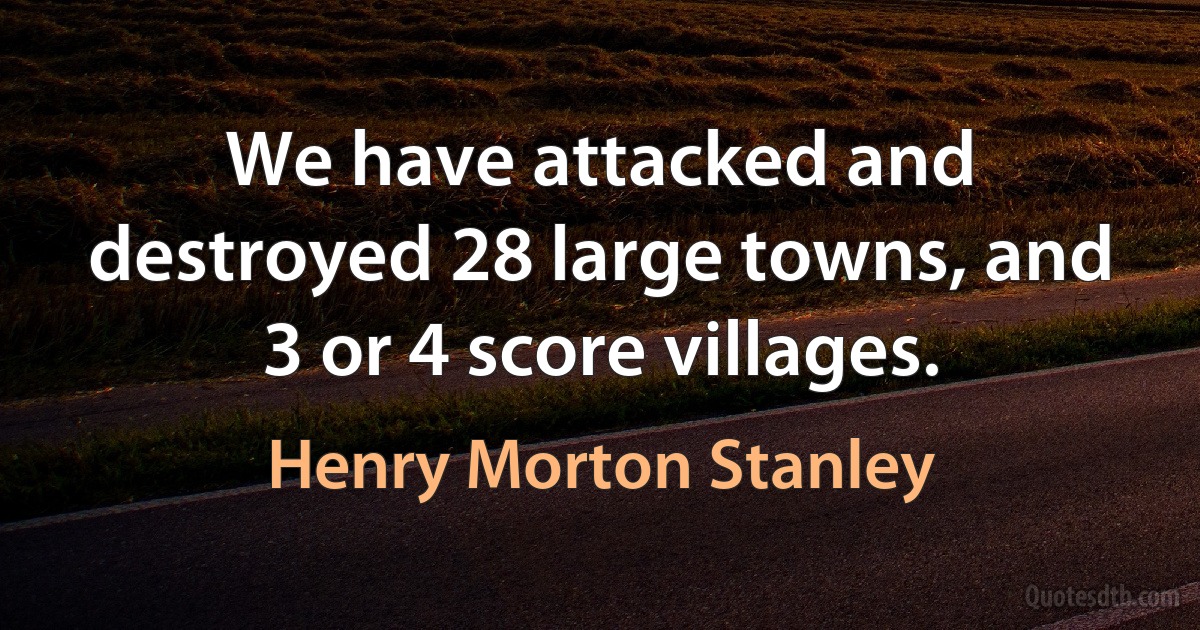 We have attacked and destroyed 28 large towns, and 3 or 4 score villages. (Henry Morton Stanley)