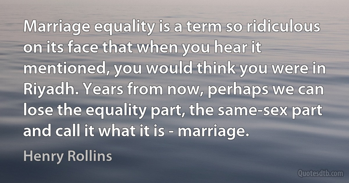 Marriage equality is a term so ridiculous on its face that when you hear it mentioned, you would think you were in Riyadh. Years from now, perhaps we can lose the equality part, the same-sex part and call it what it is - marriage. (Henry Rollins)