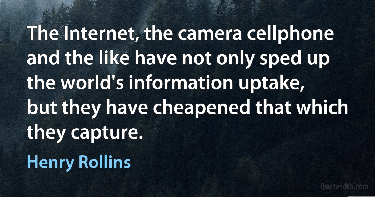 The Internet, the camera cellphone and the like have not only sped up the world's information uptake, but they have cheapened that which they capture. (Henry Rollins)