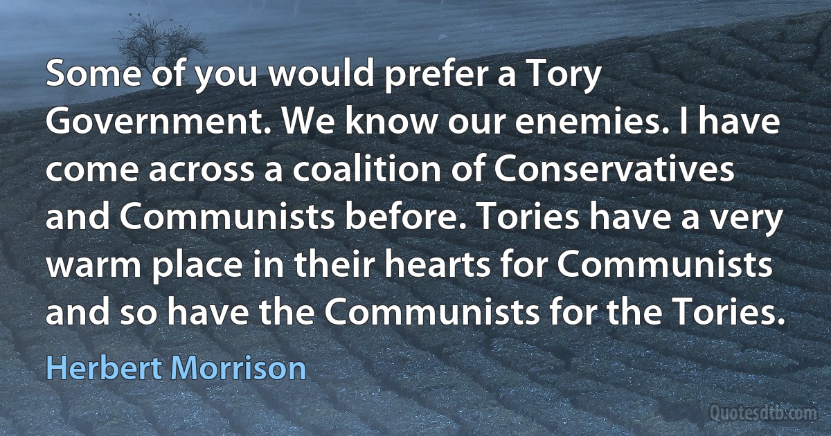 Some of you would prefer a Tory Government. We know our enemies. I have come across a coalition of Conservatives and Communists before. Tories have a very warm place in their hearts for Communists and so have the Communists for the Tories. (Herbert Morrison)