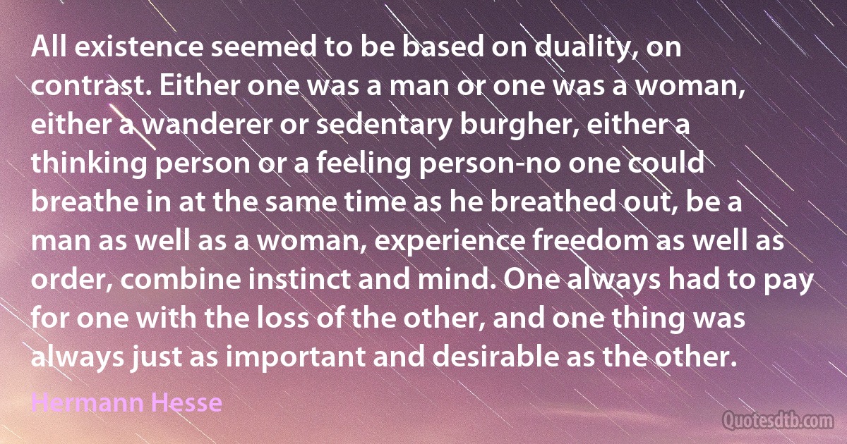 All existence seemed to be based on duality, on contrast. Either one was a man or one was a woman, either a wanderer or sedentary burgher, either a thinking person or a feeling person-no one could breathe in at the same time as he breathed out, be a man as well as a woman, experience freedom as well as order, combine instinct and mind. One always had to pay for one with the loss of the other, and one thing was always just as important and desirable as the other. (Hermann Hesse)