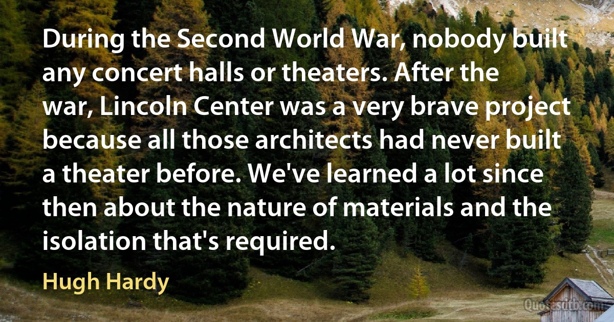 During the Second World War, nobody built any concert halls or theaters. After the war, Lincoln Center was a very brave project because all those architects had never built a theater before. We've learned a lot since then about the nature of materials and the isolation that's required. (Hugh Hardy)