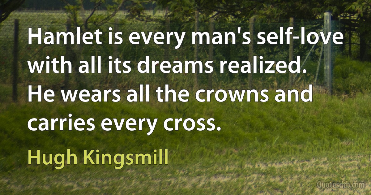 Hamlet is every man's self-love with all its dreams realized. He wears all the crowns and carries every cross. (Hugh Kingsmill)