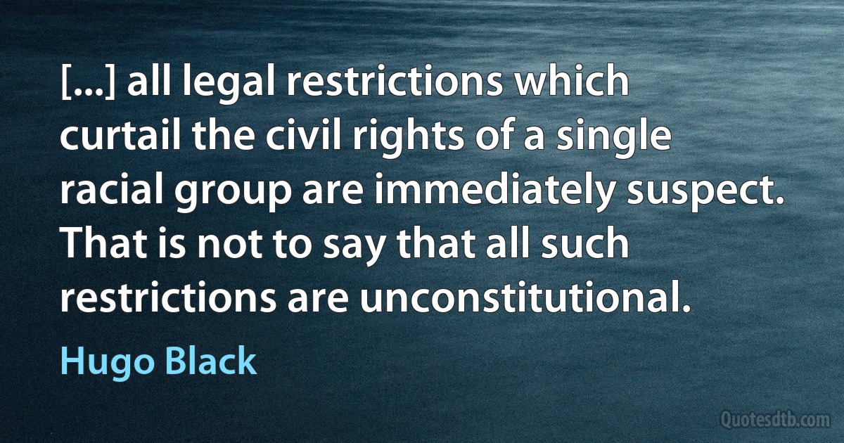 [...] all legal restrictions which curtail the civil rights of a single racial group are immediately suspect. That is not to say that all such restrictions are unconstitutional. (Hugo Black)