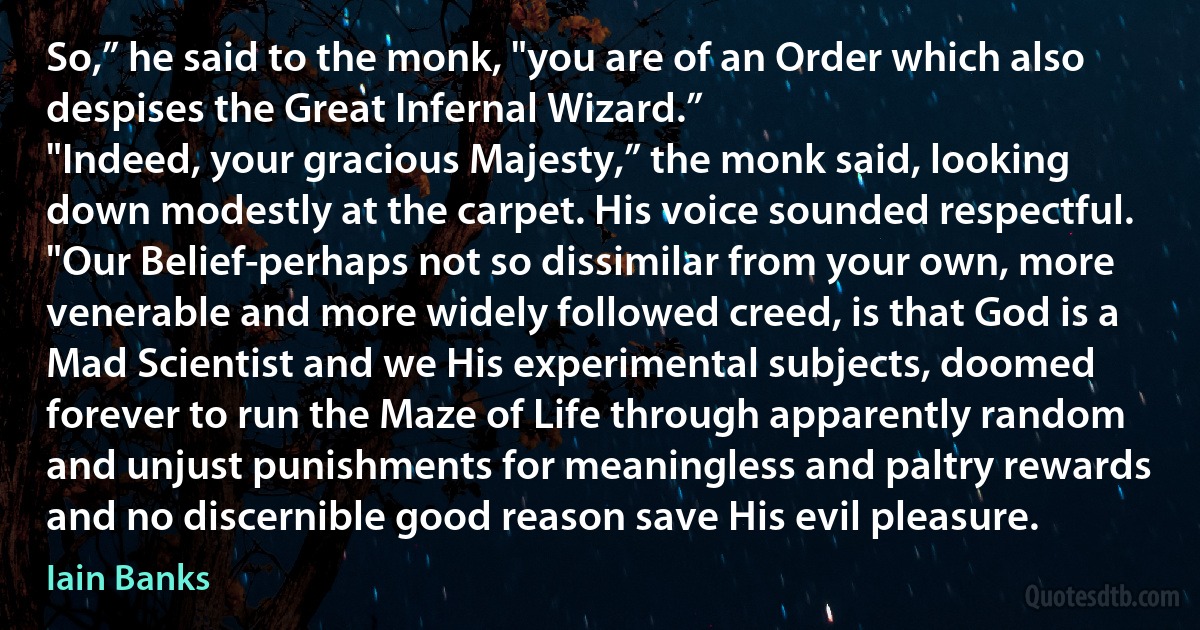 So,” he said to the monk, "you are of an Order which also despises the Great Infernal Wizard.”
"Indeed, your gracious Majesty,” the monk said, looking down modestly at the carpet. His voice sounded respectful. "Our Belief-perhaps not so dissimilar from your own, more venerable and more widely followed creed, is that God is a Mad Scientist and we His experimental subjects, doomed forever to run the Maze of Life through apparently random and unjust punishments for meaningless and paltry rewards and no discernible good reason save His evil pleasure. (Iain Banks)