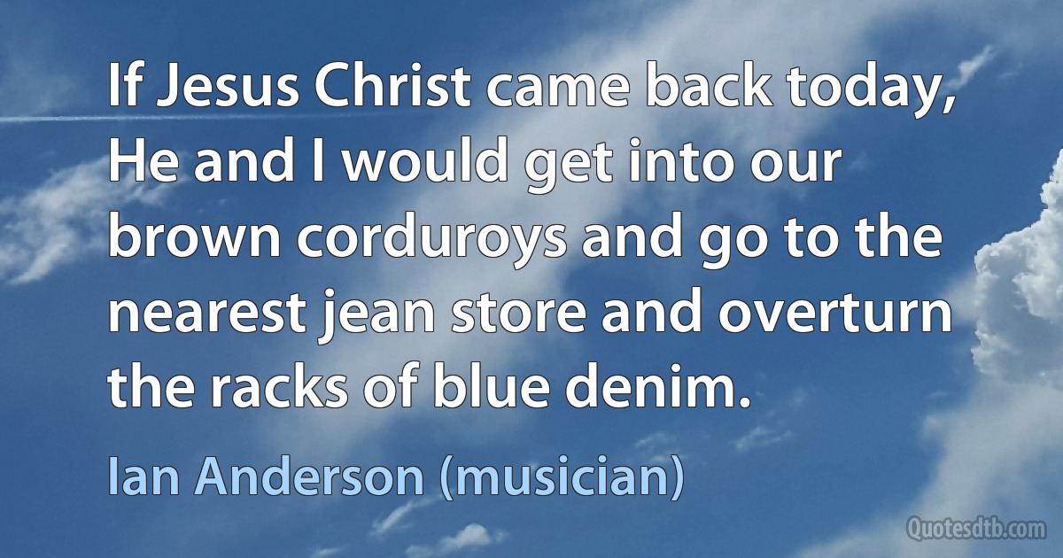 If Jesus Christ came back today, He and I would get into our brown corduroys and go to the nearest jean store and overturn the racks of blue denim. (Ian Anderson (musician))