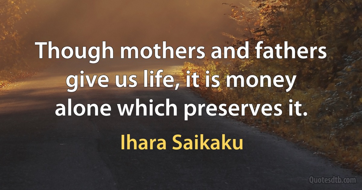 Though mothers and fathers give us life, it is money alone which preserves it. (Ihara Saikaku)