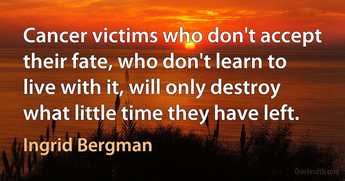 Cancer victims who don't accept their fate, who don't learn to live with it, will only destroy what little time they have left. (Ingrid Bergman)