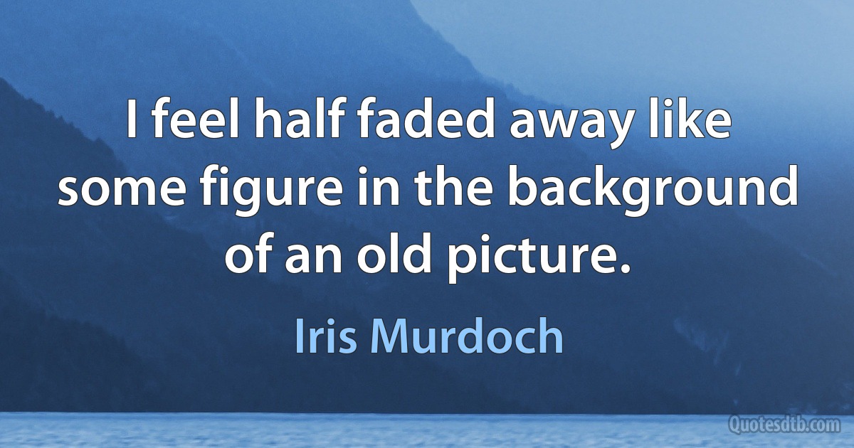 I feel half faded away like some figure in the background of an old picture. (Iris Murdoch)