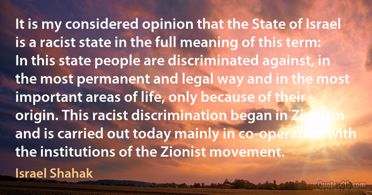 It is my considered opinion that the State of Israel is a racist state in the full meaning of this term: In this state people are discriminated against, in the most permanent and legal way and in the most important areas of life, only because of their origin. This racist discrimination began in Zionism and is carried out today mainly in co-operation with the institutions of the Zionist movement. (Israel Shahak)